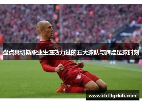 盘点桑切斯职业生涯效力过的五大球队与辉煌足球时刻