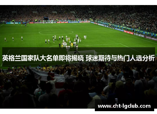 英格兰国家队大名单即将揭晓 球迷期待与热门人选分析 英格兰国家队大名单即将揭晓 球迷期待与热门人选分析