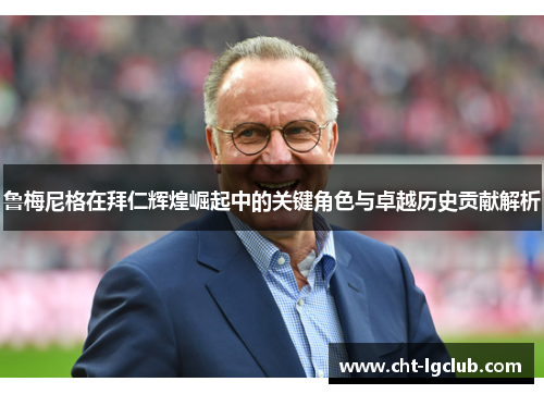 鲁梅尼格在拜仁辉煌崛起中的关键角色与卓越历史贡献解析