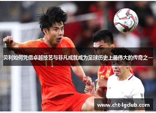 贝利如何凭借卓越技艺与非凡成就成为足球历史上最伟大的传奇之一 贝利如何凭借卓越技艺与非凡成就成为足球历史上最伟大的传奇之一