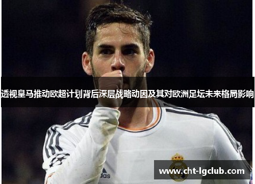 透视皇马推动欧超计划背后深层战略动因及其对欧洲足坛未来格局影响