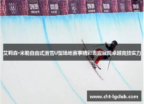 艾莉森·米勒自由式滑雪U型场地赛事精彩表现展现卓越竞技实力