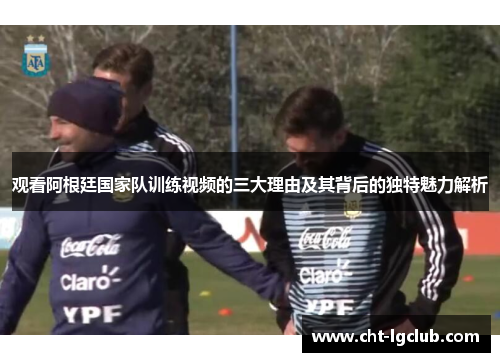 观看阿根廷国家队训练视频的三大理由及其背后的独特魅力解析