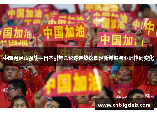 中国男足顽强战平日本引爆舆论球迷热议国足新希望与亚洲格局变化