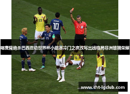 喀麦隆绝杀巴西震动世界杯小组赛冷门之夜改写出线格局非洲雄狮荣耀 喀麦隆绝杀巴西震动世界杯小组赛冷门之夜改写出线格局非洲雄狮荣耀