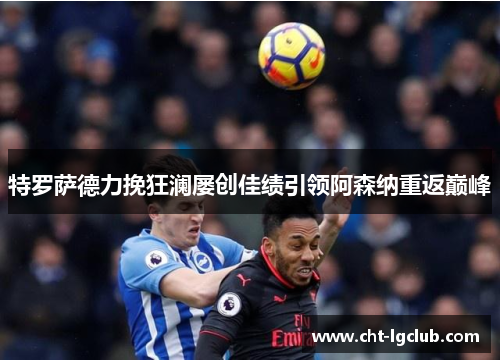 特罗萨德力挽狂澜屡创佳绩引领阿森纳重返巅峰