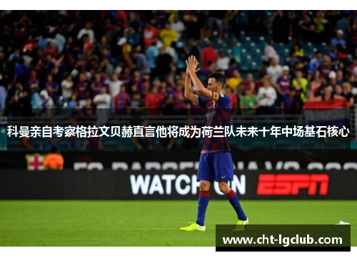 科曼亲自考察格拉文贝赫直言他将成为荷兰队未来十年中场基石核心 科曼亲自考察格拉文贝赫直言他将成为荷兰队未来十年中场基石核心