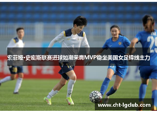 索菲娅·史密斯联赛进球如潮荣膺MVP稳坐美国女足锋线主力