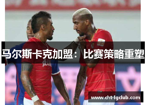 马尔斯卡克加盟:比赛策略重塑 马尔斯卡克加盟:比赛策略重塑